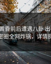 网红在黄昏前后遭遇八卦 出乎意料，微密圈全网炸锅，详情探秘