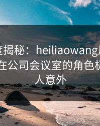 黑料深度揭秘：heiliaowang风波背后，网红在公司会议室的角色极少见令人意外