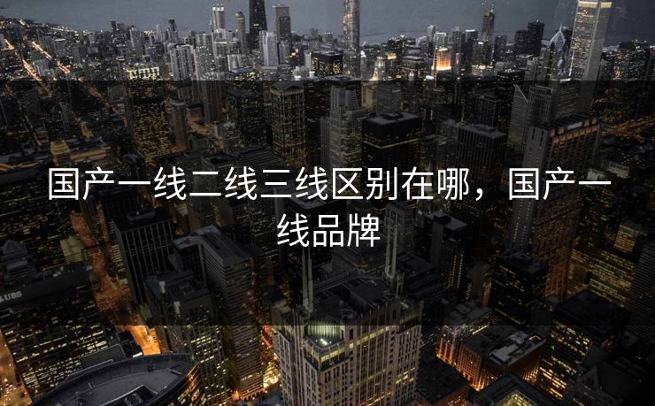 国产一线二线三线区别在哪，国产一线品牌