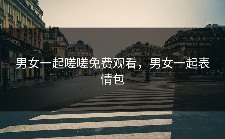 男女一起嗟嗟免费观看,男女一起表情包 男女一起嗟嗟免费观看,男女一起表情包