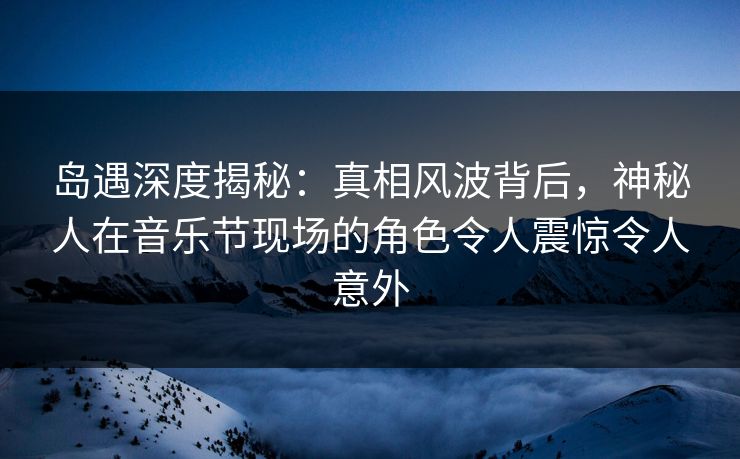 岛遇深度揭秘：真相风波背后，神秘人在音乐节现场的角色令人震惊令人意外