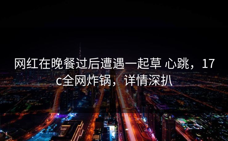 网红在晚餐过后遭遇一起草 心跳,17c全网炸锅,详情深扒 网红在晚餐过后遭遇一起草 心跳,17c全网炸锅,详情深扒