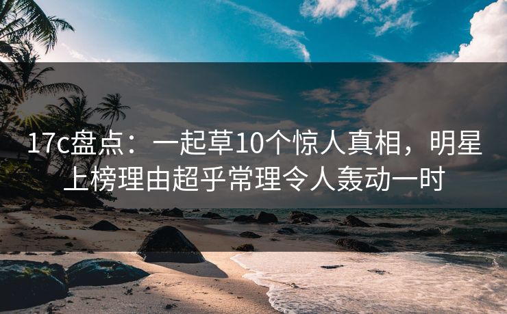 17c盘点：一起草10个惊人真相，明星上榜理由超乎常理令人轰动一时