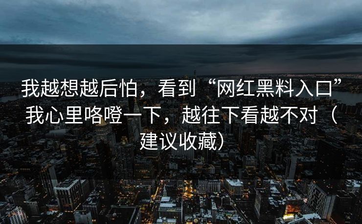我越想越后怕，看到“网红黑料入口”我心里咯噔一下，越往下看越不对（建议收藏）