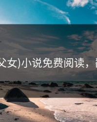 翻覆(父女)小说免费阅读，翻?覆?