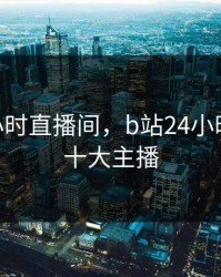 b站24小时直播间，b站24小时直播间十大主播