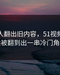 直到有人翻出旧内容，51视频网站后续被翻到出一串冷门角落