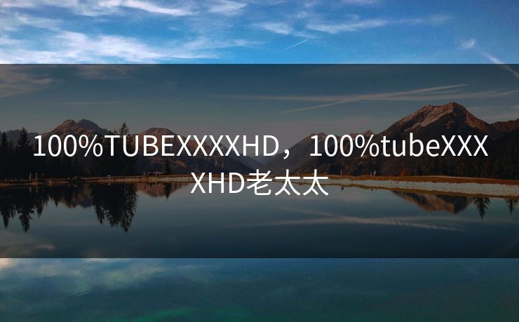 100%TUBEXXXXHD，100%tubeXXXXHD老太太