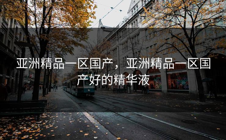 亚洲精品一区国产，亚洲精品一区国产好的精华液