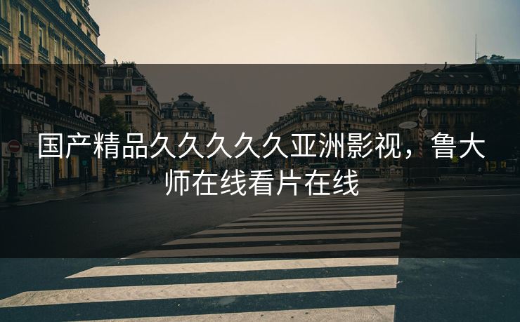 国产精品久久久久久亚洲影视,鲁大师在线看片在线 国产精品久久久久久亚洲影视,鲁大师在线看片在线