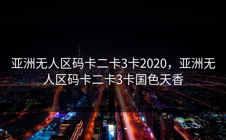 亚洲无人区码卡二卡3卡2020,亚洲无人区码卡二卡3卡国色天香 亚洲无人区码卡二卡3卡2020,亚洲无人区码卡二卡3卡国色天香