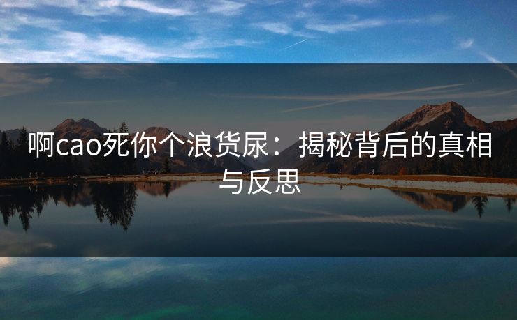啊cao死你个浪货尿:揭秘背后的真相与反思 啊cao死你个浪货尿:揭秘背后的真相与反思