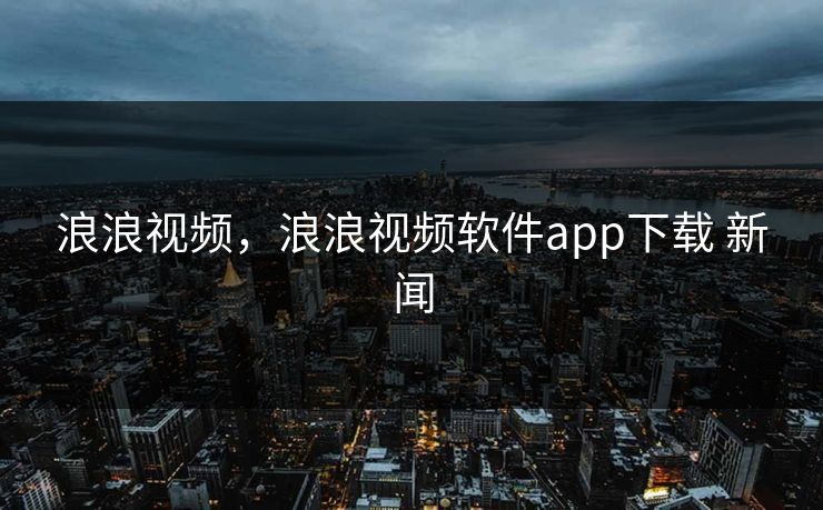 浪浪视频，浪浪视频软件app下载 新闻