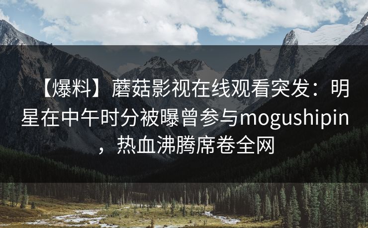 【爆料】蘑菇影视在线观看突发:明星在中午时分被曝曾参与mogushipin,热血沸腾席卷全网 【爆料】蘑菇影视在线观看突发:明星在中午时分被曝曾参与mogushipin,热血沸腾席卷全网