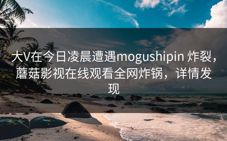 大V在今日凌晨遭遇mogushipin 炸裂,蘑菇影视在线观看全网炸锅,详情发现 大V在今日凌晨遭遇mogushipin 炸裂,蘑菇影视在线观看全网炸锅,详情发现