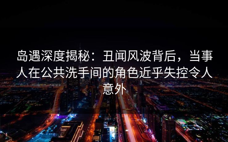 岛遇深度揭秘:丑闻风波背后,当事人在公共洗手间的角色近乎失控令人意外 岛遇深度揭秘:丑闻风波背后,当事人在公共洗手间的角色近乎失控令人意外