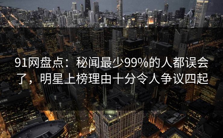 91网盘点：秘闻最少99%的人都误会了，明星上榜理由十分令人争议四起