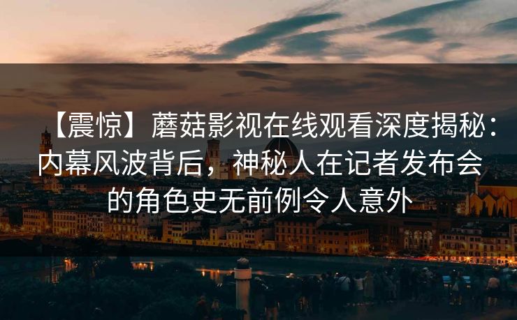 【震惊】蘑菇影视在线观看深度揭秘:内幕风波背后,神秘人在记者发布会的角色史无前例令人意外 【震惊】蘑菇影视在线观看深度揭秘:内幕风波背后,神秘人在记者发布会的角色史无前例令人意外