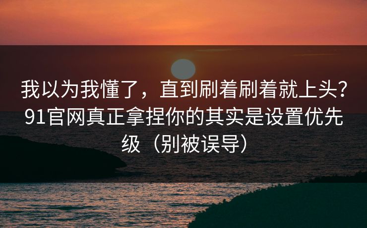 我以为我懂了,直到刷着刷着就上头?91官网真正拿捏你的其实是设置优先级(别被误导) 我以为我懂了,直到刷着刷着就上头?91官网真正拿捏你的其实是设置优先级(别被误导)