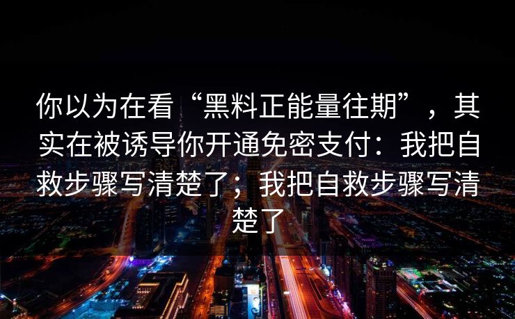 你以为在看“黑料正能量往期”,其实在被诱导你开通免密支付:我把自救步骤写清楚了;我把自救步骤写清楚了 你以为在看“黑料正能量往期”,其实在被诱导你开通免密支付:我把自救步骤写清楚了;我把自救步骤写清楚了