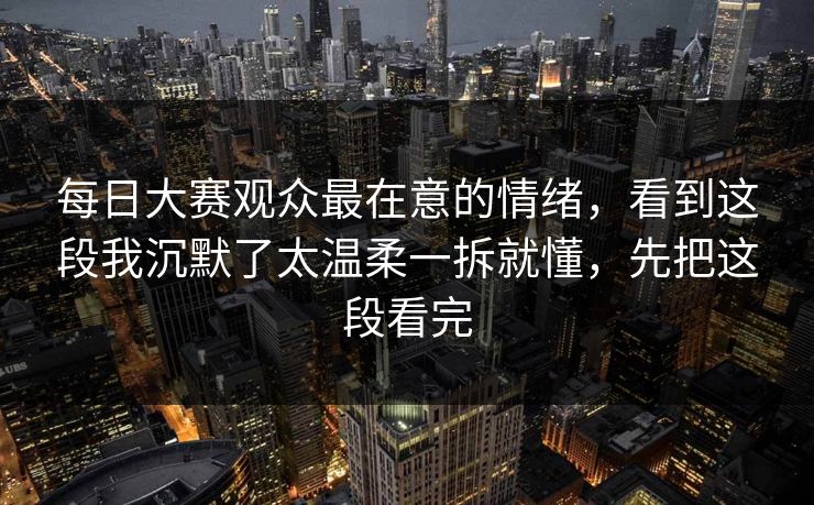每日大赛观众最在意的情绪，看到这段我沉默了太温柔一拆就懂，先把这段看完