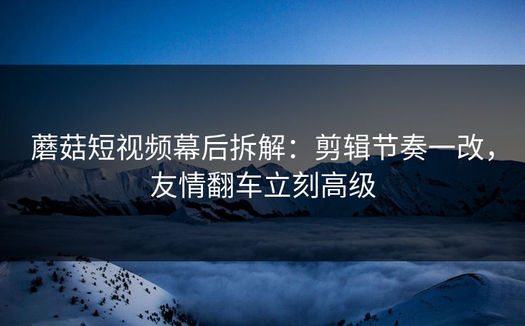 蘑菇短视频幕后拆解：剪辑节奏一改，友情翻车立刻高级