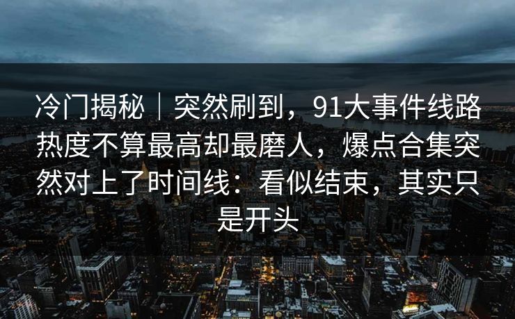 冷门揭秘|突然刷到,91大事件线路热度不算最高却最磨人,爆点合集突然对上了时间线:看似结束,其实只是开头 冷门揭秘|突然刷到,91大事件线路热度不算最高却最磨人,爆点合集突然对上了时间线:看似结束,其实只是开头