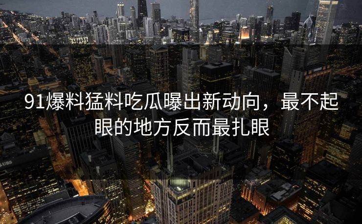 91爆料猛料吃瓜曝出新动向,最不起眼的地方反而最扎眼 91爆料猛料吃瓜曝出新动向,最不起眼的地方反而最扎眼