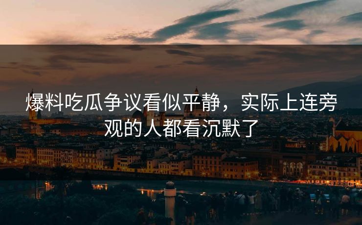 爆料吃瓜争议看似平静,实际上连旁观的人都看沉默了 爆料吃瓜争议看似平静,实际上连旁观的人都看沉默了